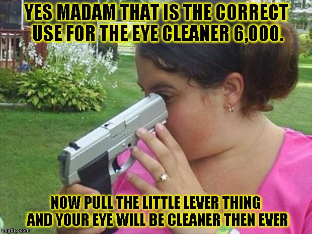Eye cleaner | YES MADAM THAT IS THE CORRECT USE FOR THE EYE CLEANER 6,000. NOW PULL THE LITTLE LEVER THING AND YOUR EYE WILL BE CLEANER THEN EVER | image tagged in funny,stupid people,memes,guns | made w/ Imgflip meme maker