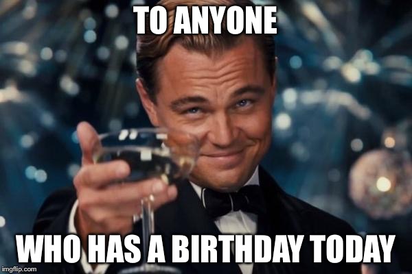 Leonardo Dicaprio Cheers | TO ANYONE; WHO HAS A BIRTHDAY TODAY | image tagged in memes,leonardo dicaprio cheers | made w/ Imgflip meme maker