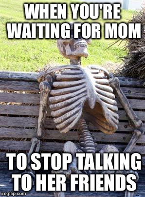 Waiting Skeleton Meme | WHEN YOU'RE WAITING FOR MOM; TO STOP TALKING TO HER FRIENDS | image tagged in memes,waiting skeleton | made w/ Imgflip meme maker