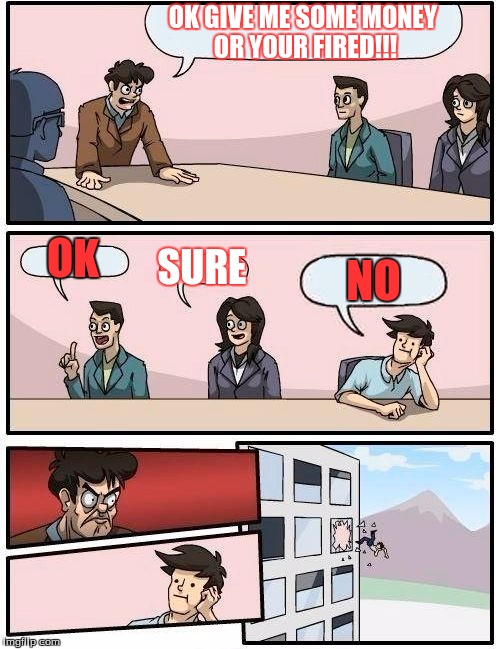 Boardroom Meeting Suggestion | OK GIVE ME SOME MONEY OR YOUR FIRED!!! OK; SURE; NO | image tagged in memes,boardroom meeting suggestion | made w/ Imgflip meme maker