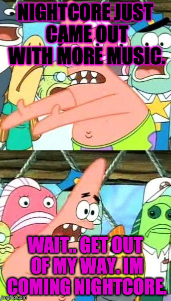 Put It Somewhere Else Patrick Meme | NIGHTCORE JUST CAME OUT WITH MORE MUSIC. WAIT.. GET OUT OF MY WAY. IM COMING NIGHTCORE. | image tagged in memes,put it somewhere else patrick | made w/ Imgflip meme maker