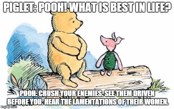 winnie the pooh and piglet | PIGLET: POOH! WHAT IS BEST IN LIFE? POOH: CRUSH YOUR ENEMIES. SEE THEM DRIVEN BEFORE YOU. HEAR THE LAMENTATIONS OF THEIR WOMEN. | image tagged in winnie the pooh and piglet | made w/ Imgflip meme maker