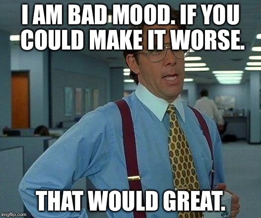 That Would Be Great Meme | I AM BAD MOOD. IF YOU COULD MAKE IT WORSE. THAT WOULD GREAT. | image tagged in memes,that would be great | made w/ Imgflip meme maker