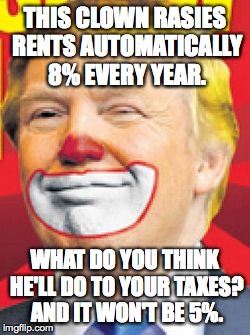 Donald Trump the Clown | THIS CLOWN RASIES RENTS AUTOMATICALLY 8% EVERY YEAR. WHAT DO YOU THINK HE'LL DO TO YOUR TAXES? AND IT WON'T BE 5%. | image tagged in donald trump the clown | made w/ Imgflip meme maker