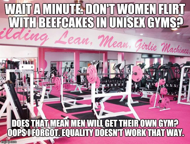 women only gym | WAIT A MINUTE. DON'T WOMEN FLIRT WITH BEEFCAKES IN UNISEX GYMS? DOES THAT MEAN MEN WILL GET THEIR OWN GYM? OOPS I FORGOT. EQUALITY DOESN'T WORK THAT WAY. | image tagged in women only gym | made w/ Imgflip meme maker