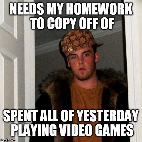 Scumbag Steve Meme | NEEDS MY HOMEWORK TO COPY OFF OF; SPENT ALL OF YESTERDAY PLAYING VIDEO GAMES | image tagged in memes,scumbag steve | made w/ Imgflip meme maker