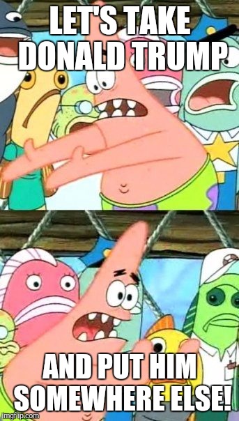 Put It Somewhere Else Patrick | LET'S TAKE DONALD TRUMP; AND PUT HIM SOMEWHERE ELSE! | image tagged in memes,put it somewhere else patrick | made w/ Imgflip meme maker