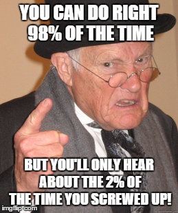 Back In My Day Meme | YOU CAN DO RIGHT 98% OF THE TIME BUT YOU'LL ONLY HEAR ABOUT THE 2% OF THE TIME YOU SCREWED UP! | image tagged in memes,back in my day | made w/ Imgflip meme maker