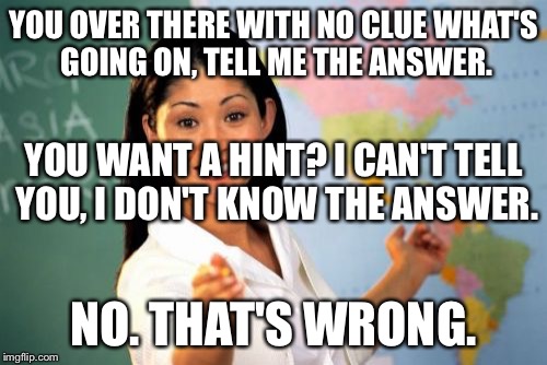 Unhelpful High School Teacher | YOU OVER THERE WITH NO CLUE WHAT'S GOING ON, TELL ME THE ANSWER. YOU WANT A HINT? I CAN'T TELL YOU, I DON'T KNOW THE ANSWER. NO. THAT'S WRONG. | image tagged in memes,unhelpful high school teacher | made w/ Imgflip meme maker