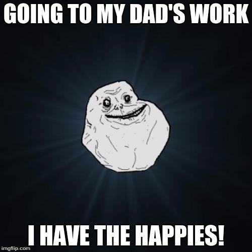 Forever Alone | GOING TO MY DAD'S WORK; I HAVE THE HAPPIES! | image tagged in forever alone | made w/ Imgflip meme maker