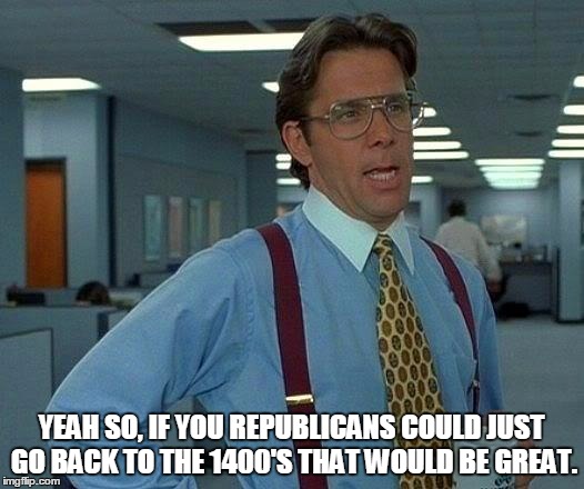 That Would Be Great Meme | YEAH SO, IF YOU REPUBLICANS COULD JUST GO BACK TO THE 1400'S THAT WOULD BE GREAT. | image tagged in memes,that would be great | made w/ Imgflip meme maker