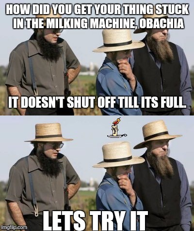Amish idea | HOW DID YOU GET YOUR THING STUCK IN THE MILKING MACHINE, OBACHIA; IT DOESN'T SHUT OFF TILL ITS FULL. LETS TRY IT | image tagged in amish idea,funny,memes,latest | made w/ Imgflip meme maker