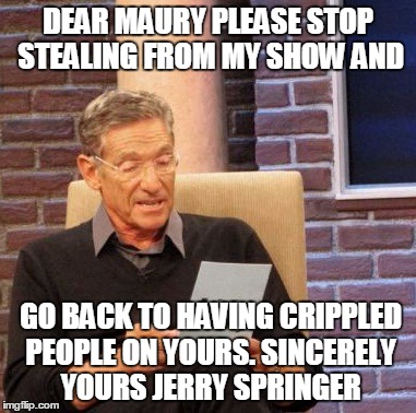 Maury Lie Detector Meme | DEAR MAURY PLEASE STOP STEALING FROM MY SHOW AND; GO BACK TO HAVING CRIPPLED PEOPLE ON YOURS. SINCERELY YOURS JERRY SPRINGER | image tagged in memes,maury lie detector | made w/ Imgflip meme maker