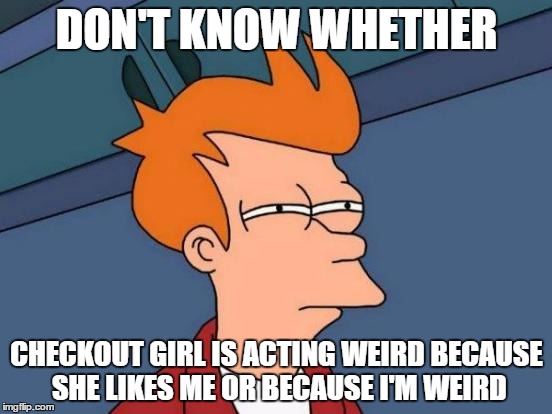 Futurama Fry Meme | DON'T KNOW WHETHER; CHECKOUT GIRL IS ACTING WEIRD BECAUSE SHE LIKES ME OR BECAUSE I'M WEIRD | image tagged in memes,futurama fry,AdviceAnimals | made w/ Imgflip meme maker
