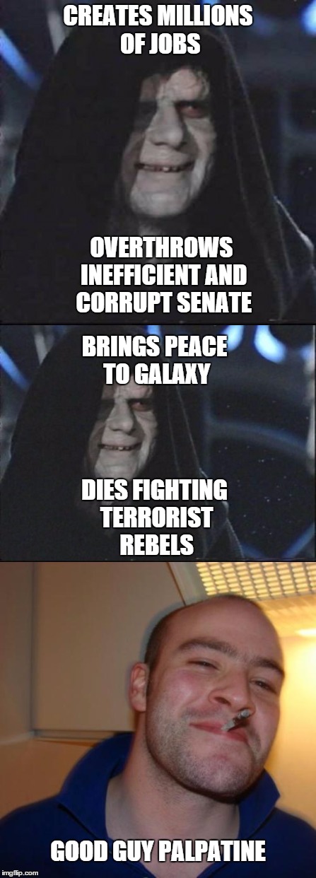 Seriously,if you're pro-empire he seems like a pretty good leader | CREATES MILLIONS OF JOBS; BRINGS PEACE TO GALAXY; OVERTHROWS INEFFICIENT AND CORRUPT SENATE; DIES FIGHTING TERRORIST REBELS; GOOD GUY PALPATINE | image tagged in star wars,good guy greg,darth sidious | made w/ Imgflip meme maker