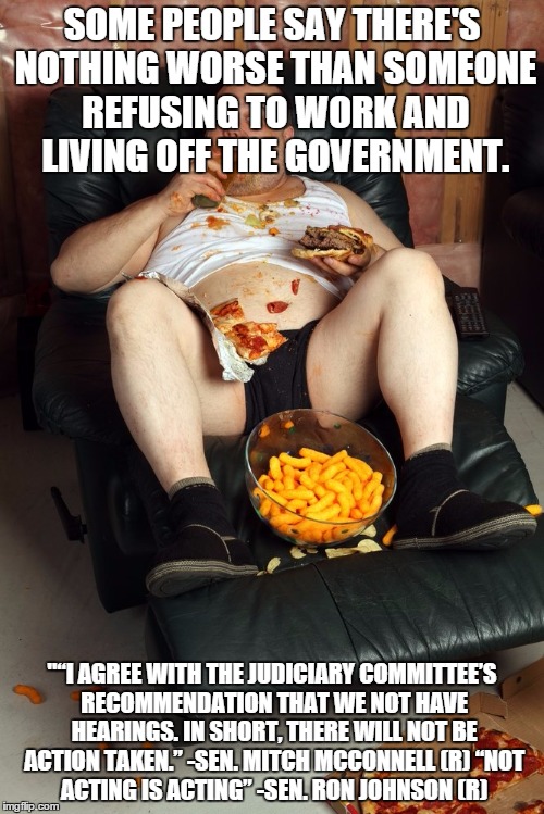 fat man on lazyboy | SOME PEOPLE SAY THERE'S NOTHING WORSE THAN SOMEONE REFUSING TO WORK AND LIVING OFF THE GOVERNMENT. "“I AGREE WITH THE JUDICIARY COMMITTEE’S RECOMMENDATION THAT WE NOT HAVE HEARINGS. IN SHORT, THERE WILL NOT BE ACTION TAKEN.” -SEN. MITCH MCCONNELL (R)
“NOT ACTING IS ACTING” -SEN. RON JOHNSON (R) | image tagged in fat man on lazyboy | made w/ Imgflip meme maker