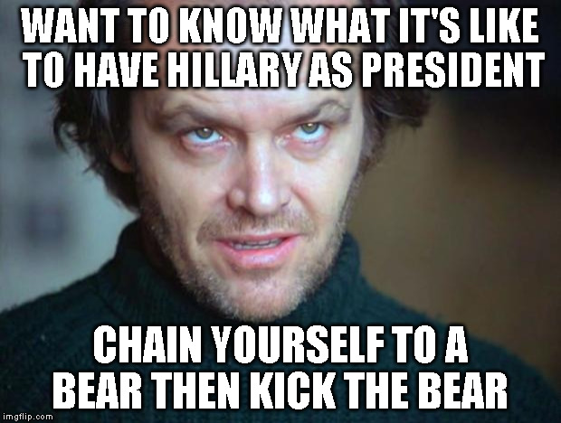 jack nicholson |  WANT TO KNOW WHAT IT'S LIKE TO HAVE HILLARY AS PRESIDENT; CHAIN YOURSELF TO A BEAR THEN KICK THE BEAR | image tagged in jack nicholson | made w/ Imgflip meme maker