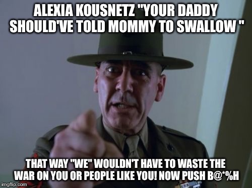 Sergeant Hartmann | ALEXIA KOUSNETZ "YOUR DADDY SHOULD'VE TOLD MOMMY TO SWALLOW "; THAT WAY "WE" WOULDN'T HAVE TO WASTE THE WAR ON YOU OR PEOPLE LIKE YOU! NOW PUSH B@*%H | image tagged in memes,sergeant hartmann | made w/ Imgflip meme maker