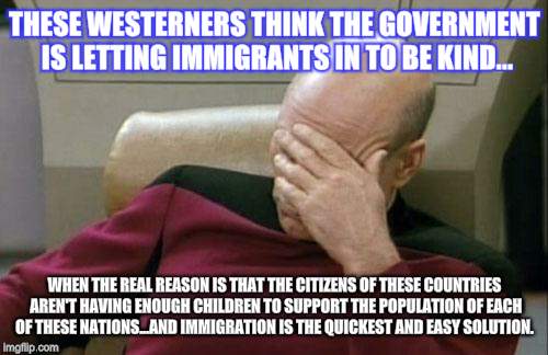 Captain Picard Facepalm Meme | THESE WESTERNERS THINK THE GOVERNMENT IS LETTING IMMIGRANTS IN TO BE KIND... WHEN THE REAL REASON IS THAT THE CITIZENS OF THESE COUNTRIES AREN'T HAVING ENOUGH CHILDREN TO SUPPORT THE POPULATION OF EACH OF THESE NATIONS...AND IMMIGRATION IS THE QUICKEST AND EASY SOLUTION. | image tagged in memes,captain picard facepalm | made w/ Imgflip meme maker