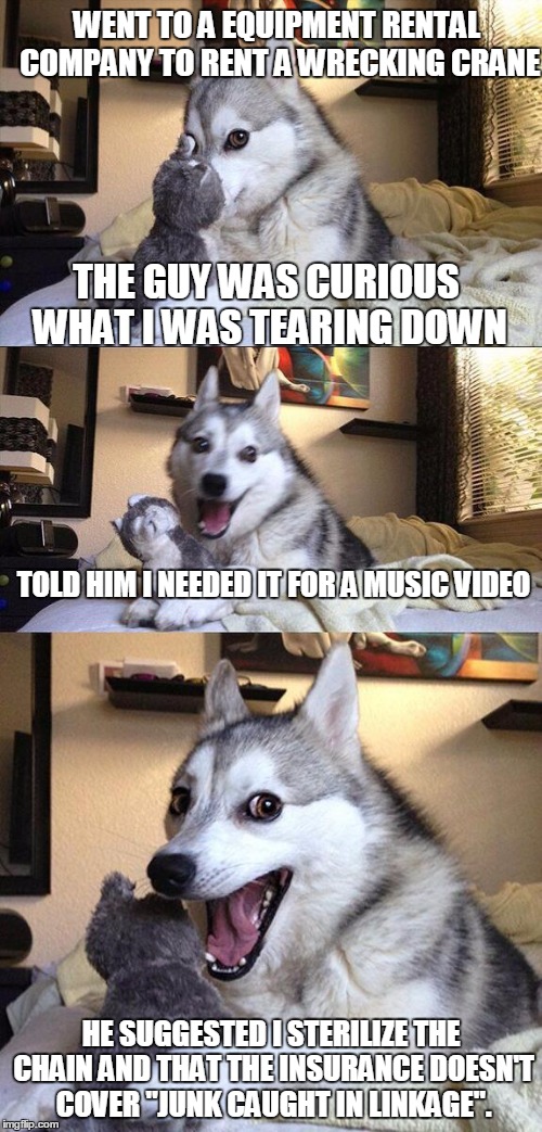 Bad Pun Dog | WENT TO A EQUIPMENT RENTAL COMPANY TO RENT A WRECKING CRANE; THE GUY WAS CURIOUS WHAT I WAS TEARING DOWN; TOLD HIM I NEEDED IT FOR A MUSIC VIDEO; HE SUGGESTED I STERILIZE THE CHAIN AND THAT THE INSURANCE DOESN'T COVER "JUNK CAUGHT IN LINKAGE". | image tagged in memes,bad pun dog | made w/ Imgflip meme maker