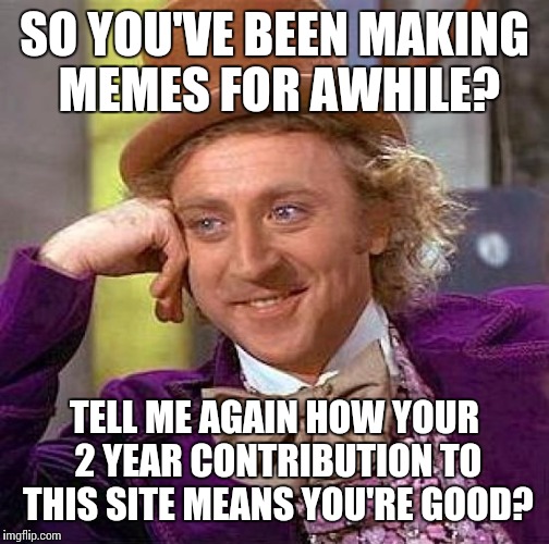 Creepy Condescending Wonka | SO YOU'VE BEEN MAKING MEMES FOR AWHILE? TELL ME AGAIN HOW YOUR 2 YEAR CONTRIBUTION TO THIS SITE MEANS YOU'RE GOOD? | image tagged in memes,creepy condescending wonka | made w/ Imgflip meme maker