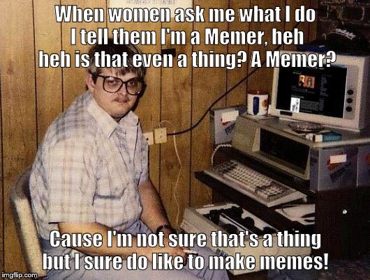 computer nerd | When women ask me what I do I tell them I'm a Memer, heh heh is that even a thing? A Memer? Cause I'm not sure that's a thing but I sure do like to make memes! | image tagged in computer nerd | made w/ Imgflip meme maker