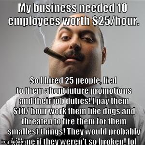 Bad boss | My business needed 10 employees worth $25/hour. So I hired 25 people, lied to them about future promotions and their job duties! I pay them $10/ hour work them like dogs and threaten to fire them for them smallest things! They would probably kill me if they weren't so broken! lol | image tagged in bad boss | made w/ Imgflip meme maker