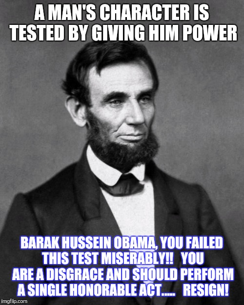 Abraham Lincoln | A MAN'S CHARACTER IS TESTED BY GIVING HIM POWER; BARAK HUSSEIN OBAMA, YOU FAILED THIS TEST MISERABLY!!   YOU ARE A DISGRACE AND SHOULD PERFORM A SINGLE HONORABLE ACT.....   RESIGN! | image tagged in abraham lincoln | made w/ Imgflip meme maker