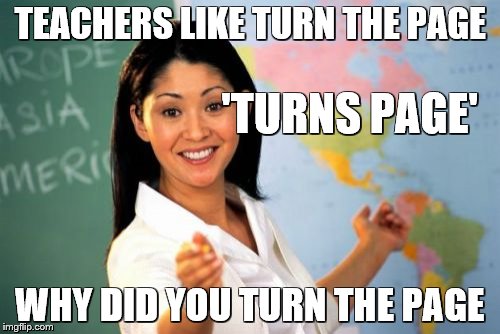 Unhelpful High School Teacher | TEACHERS LIKE TURN THE PAGE; 'TURNS PAGE'; WHY DID YOU TURN THE PAGE | image tagged in memes,unhelpful high school teacher | made w/ Imgflip meme maker