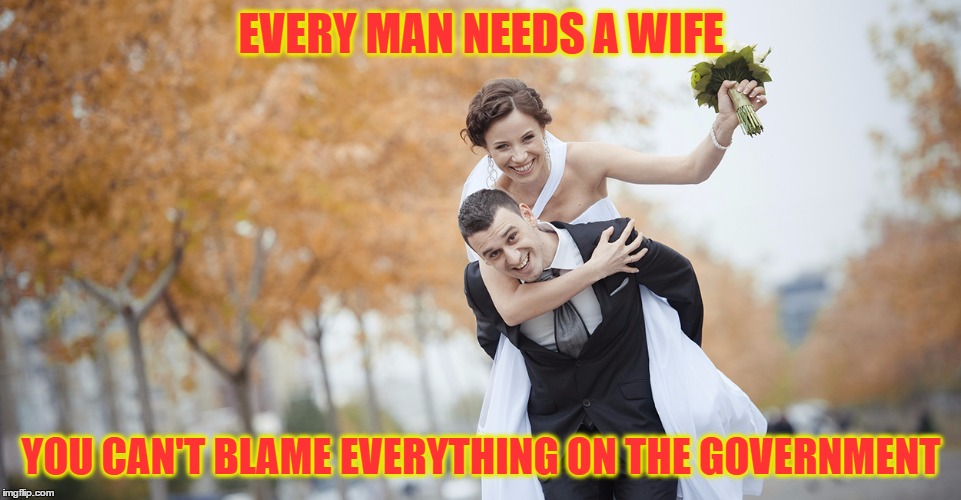 Wife | EVERY MAN NEEDS A WIFE; YOU CAN'T BLAME EVERYTHING ON THE GOVERNMENT | image tagged in marriage,getting married | made w/ Imgflip meme maker