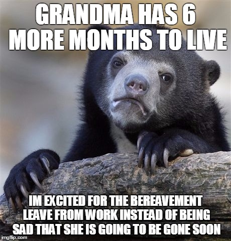 Confession Bear Meme | GRANDMA HAS 6 MORE MONTHS TO LIVE; IM EXCITED FOR THE BEREAVEMENT LEAVE FROM WORK INSTEAD OF BEING SAD THAT SHE IS GOING TO BE GONE SOON | image tagged in memes,confession bear,AdviceAnimals | made w/ Imgflip meme maker