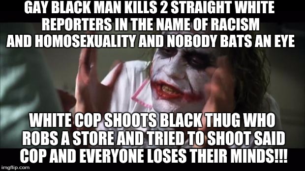 Racism/Gays take our mind off of whats inportant. Our country is screwed up | GAY BLACK MAN KILLS 2 STRAIGHT WHITE REPORTERS IN THE NAME OF RACISM AND HOMOSEXUALITY AND NOBODY BATS AN EYE; WHITE COP SHOOTS BLACK THUG WHO ROBS A STORE AND TRIED TO SHOOT SAID COP AND EVERYONE LOSES THEIR MINDS!!! | image tagged in memes,and everybody loses their minds,racism,politics,gun control,police | made w/ Imgflip meme maker