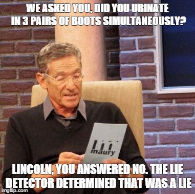 Maury Lie Detector Meme | WE ASKED YOU, DID YOU URINATE IN 3 PAIRS OF BOOTS SIMULTANEOUSLY? LINCOLN, YOU ANSWERED NO. THE LIE DETECTOR DETERMINED THAT WAS A LIE | image tagged in memes,maury lie detector | made w/ Imgflip meme maker