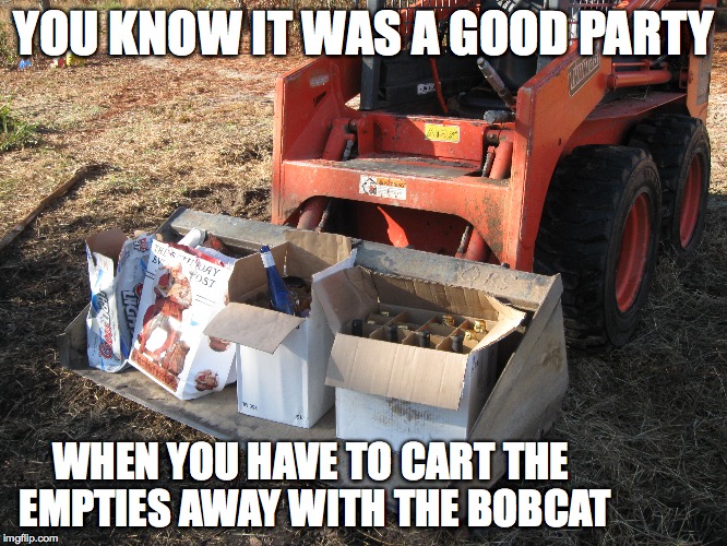 Blowout | YOU KNOW IT WAS A GOOD PARTY; WHEN YOU HAVE TO CART THE EMPTIES AWAY WITH THE BOBCAT | image tagged in memes,party,bobcat | made w/ Imgflip meme maker