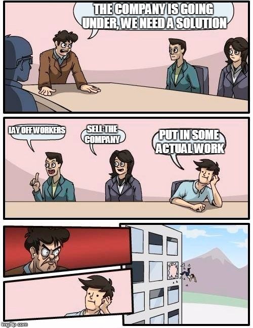 Boardroom Meeting Suggestion Meme | THE COMPANY IS GOING UNDER, WE NEED A SOLUTION; LAY OFF WORKERS; SELL THE COMPANY; PUT IN SOME ACTUAL WORK | image tagged in memes,boardroom meeting suggestion | made w/ Imgflip meme maker