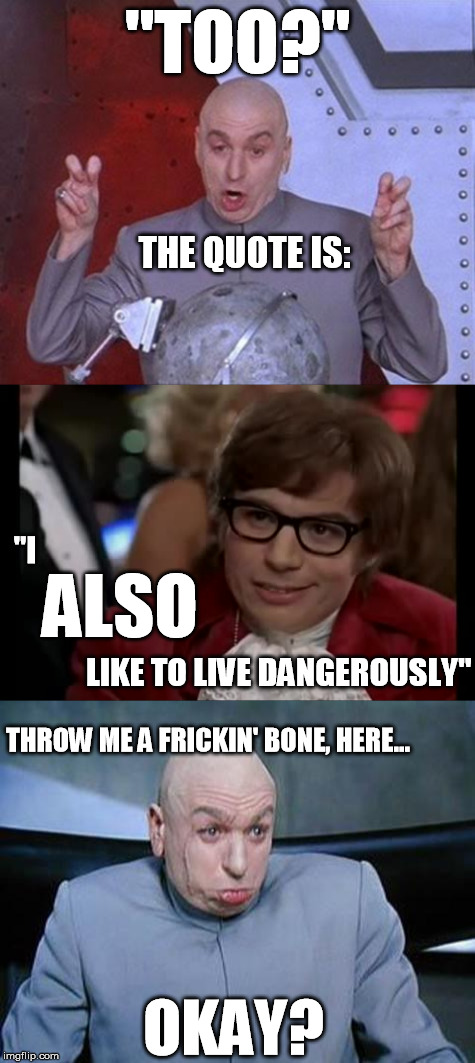 If you're going to quote a movie...quote it CORRECTLY. | "TOO?"; THE QUOTE IS:; "I; ALSO; LIKE TO LIVE DANGEROUSLY"; THROW ME A FRICKIN' BONE, HERE... OKAY? | image tagged in i also like to live dangerously,grammar nazi,dr evil air quotes,dr evil laser,misquote,austin powers | made w/ Imgflip meme maker
