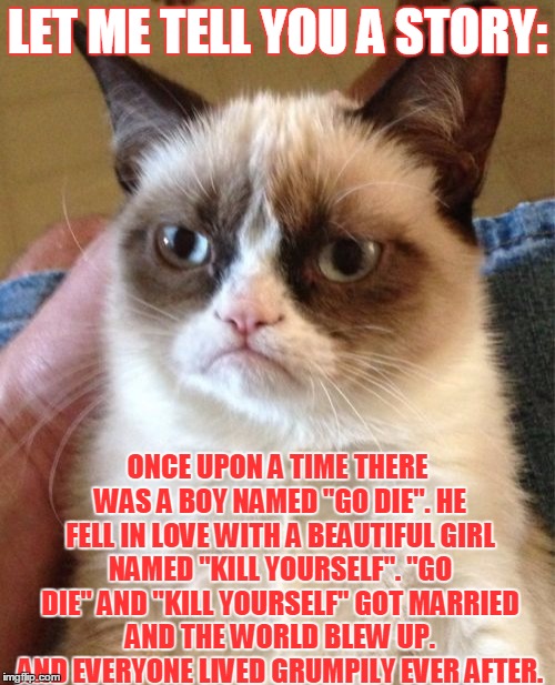 Grumpy Cat | LET ME TELL YOU A STORY:; ONCE UPON A TIME THERE WAS A BOY NAMED "GO DIE". HE FELL IN LOVE WITH A BEAUTIFUL GIRL NAMED "KILL YOURSELF". "GO DIE" AND "KILL YOURSELF" GOT MARRIED AND THE WORLD BLEW UP. AND EVERYONE LIVED GRUMPILY EVER AFTER. | image tagged in memes,grumpy cat | made w/ Imgflip meme maker