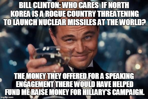 Leonardo Dicaprio Cheers | BILL CLINTON: WHO CARES  IF NORTH KOREA IS A ROGUE COUNTRY THREATENING TO LAUNCH NUCLEAR MISSILES AT THE WORLD? THE MONEY THEY OFFERED FOR A SPEAKING ENGAGEMENT THERE WOULD HAVE HELPED FUND ME RAISE MONEY FOR HILLARY'S CAMPAIGN. | image tagged in memes,leonardo dicaprio cheers | made w/ Imgflip meme maker
