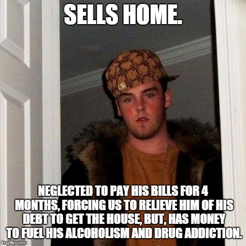 Scumbag Steve Meme | SELLS HOME. NEGLECTED TO PAY HIS BILLS FOR 4 MONTHS, FORCING US TO RELIEVE HIM OF HIS DEBT TO GET THE HOUSE, BUT, HAS MONEY TO FUEL HIS ALCOHOLISM AND DRUG ADDICTION. | image tagged in memes,scumbag steve | made w/ Imgflip meme maker