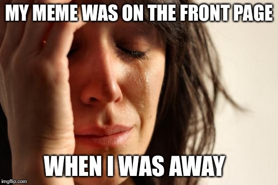 First World Problems | MY MEME WAS ON THE FRONT PAGE; WHEN I WAS AWAY | image tagged in memes,first world problems | made w/ Imgflip meme maker