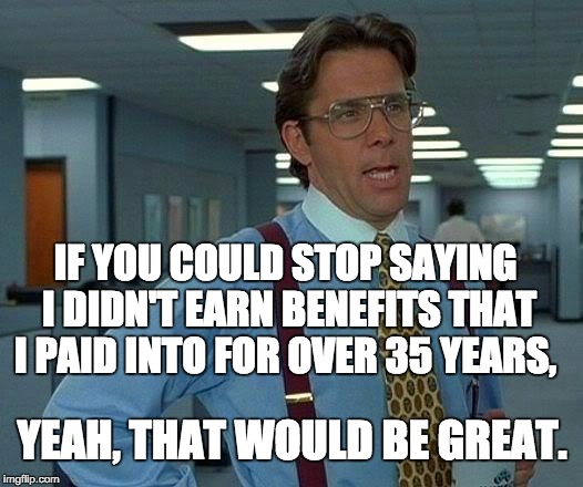 That Would Be Great Meme | IF YOU COULD STOP SAYING I DIDN'T EARN BENEFITS THAT I PAID INTO FOR OVER 35 YEARS, YEAH, THAT WOULD BE GREAT. | image tagged in memes,that would be great | made w/ Imgflip meme maker
