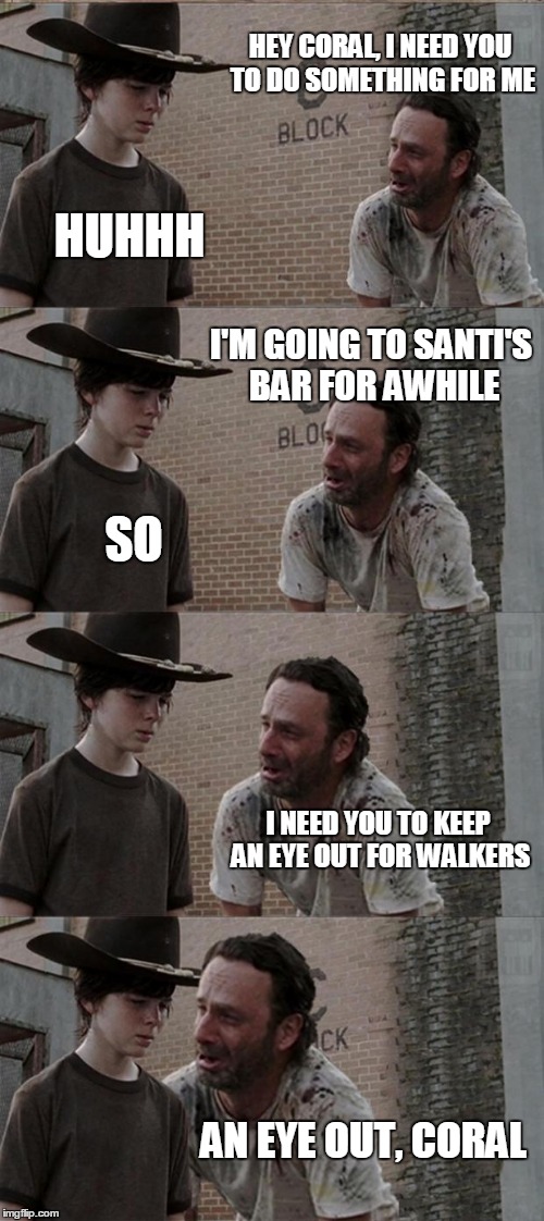 Rick and Carl Long Meme | HEY CORAL, I NEED YOU TO DO SOMETHING FOR ME; HUHHH; I'M GOING TO SANTI'S BAR FOR AWHILE; SO; I NEED YOU TO KEEP AN EYE OUT FOR WALKERS; AN EYE OUT, CORAL | image tagged in memes,rick and carl long | made w/ Imgflip meme maker