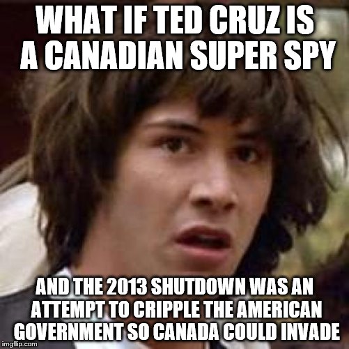 No offense to Cruz, he probably had a good reason for it. | WHAT IF TED CRUZ IS A CANADIAN SUPER SPY; AND THE 2013 SHUTDOWN WAS AN ATTEMPT TO CRIPPLE THE AMERICAN GOVERNMENT SO CANADA COULD INVADE | image tagged in memes,conspiracy keanu | made w/ Imgflip meme maker