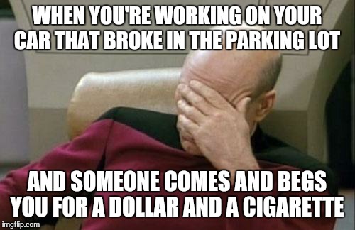 Well this just happened  | WHEN YOU'RE WORKING ON YOUR CAR THAT BROKE IN THE PARKING LOT; AND SOMEONE COMES AND BEGS YOU FOR A DOLLAR AND A CIGARETTE | image tagged in memes,captain picard facepalm | made w/ Imgflip meme maker