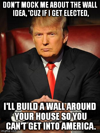 And guess who's gonna be paying for it? ;) | DON'T MOCK ME ABOUT THE WALL IDEA, 'CUZ IF I GET ELECTED, I'LL BUILD A WALL AROUND YOUR HOUSE SO YOU CAN'T GET INTO AMERICA. | image tagged in memes,donald trump,wall,mexico,america,funny | made w/ Imgflip meme maker