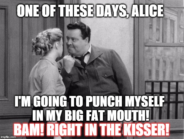 Today's version lol | ONE OF THESE DAYS, ALICE; I'M GOING TO PUNCH MYSELF IN MY BIG FAT MOUTH! BAM! RIGHT IN THE KISSER! | image tagged in honeymooners,memes,funny memes | made w/ Imgflip meme maker