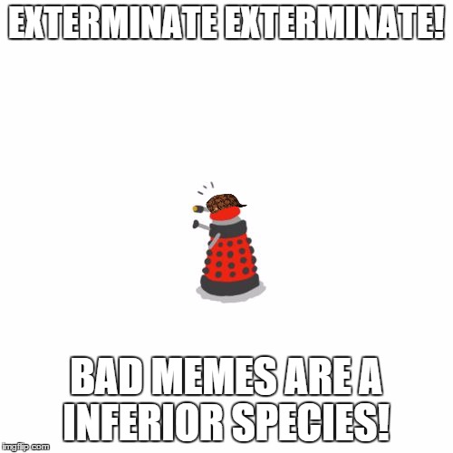 i will exterminate! | EXTERMINATE EXTERMINATE! BAD MEMES ARE A INFERIOR SPECIES! | image tagged in i will exterminate,scumbag | made w/ Imgflip meme maker