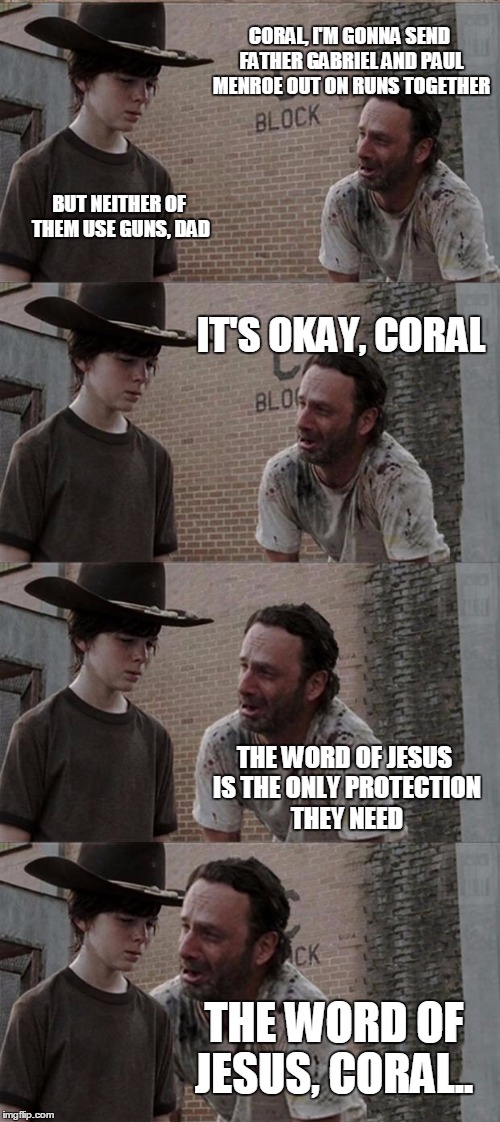 Rick and Carl Long Meme | CORAL, I'M GONNA SEND FATHER GABRIEL AND PAUL MENROE OUT ON RUNS TOGETHER; BUT NEITHER OF THEM USE GUNS, DAD; IT'S OKAY, CORAL; THE WORD OF JESUS IS THE ONLY PROTECTION THEY NEED; THE WORD OF JESUS, CORAL.. | image tagged in memes,rick and carl long | made w/ Imgflip meme maker