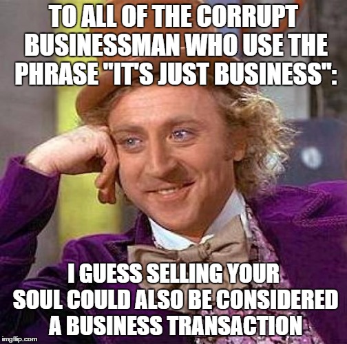 Creepy Condescending Wonka Meme | TO ALL OF THE CORRUPT BUSINESSMAN WHO USE THE PHRASE "IT'S JUST BUSINESS":; I GUESS SELLING YOUR SOUL COULD ALSO BE CONSIDERED A BUSINESS TRANSACTION | image tagged in memes,creepy condescending wonka | made w/ Imgflip meme maker