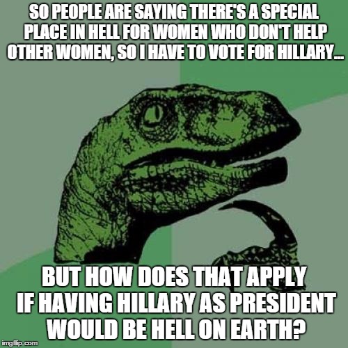 Philosoraptor | SO PEOPLE ARE SAYING THERE'S A SPECIAL PLACE IN HELL FOR WOMEN WHO DON'T HELP OTHER WOMEN, SO I HAVE TO VOTE FOR HILLARY... BUT HOW DOES THAT APPLY IF HAVING HILLARY AS PRESIDENT WOULD BE HELL ON EARTH? | image tagged in memes,philosoraptor | made w/ Imgflip meme maker